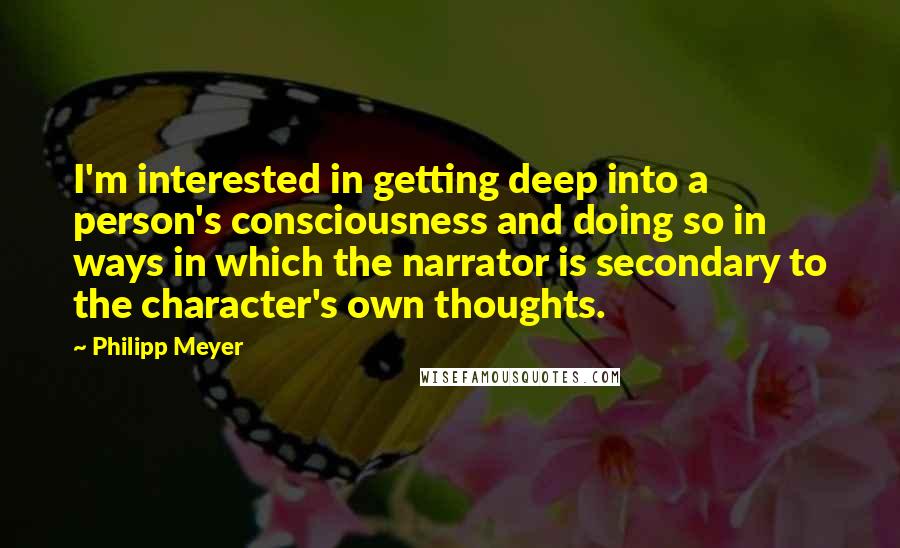 Philipp Meyer Quotes: I'm interested in getting deep into a person's consciousness and doing so in ways in which the narrator is secondary to the character's own thoughts.