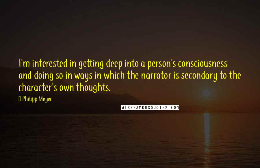 Philipp Meyer Quotes: I'm interested in getting deep into a person's consciousness and doing so in ways in which the narrator is secondary to the character's own thoughts.