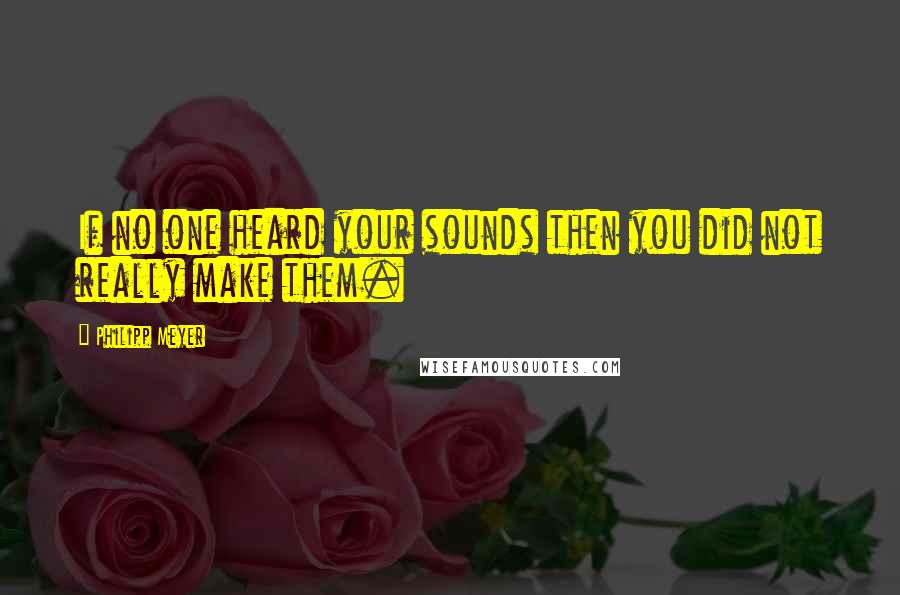 Philipp Meyer Quotes: If no one heard your sounds then you did not really make them.