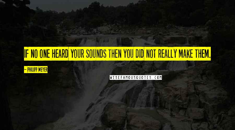 Philipp Meyer Quotes: If no one heard your sounds then you did not really make them.