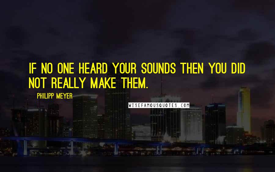 Philipp Meyer Quotes: If no one heard your sounds then you did not really make them.