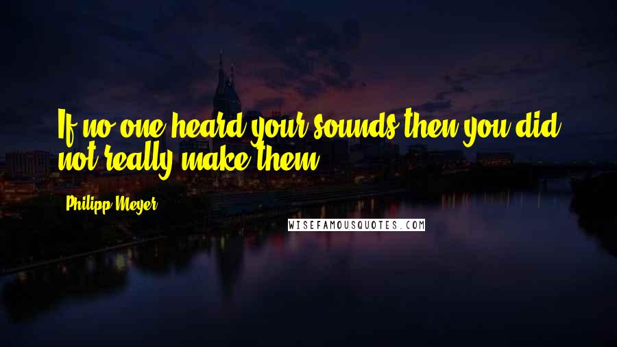 Philipp Meyer Quotes: If no one heard your sounds then you did not really make them.