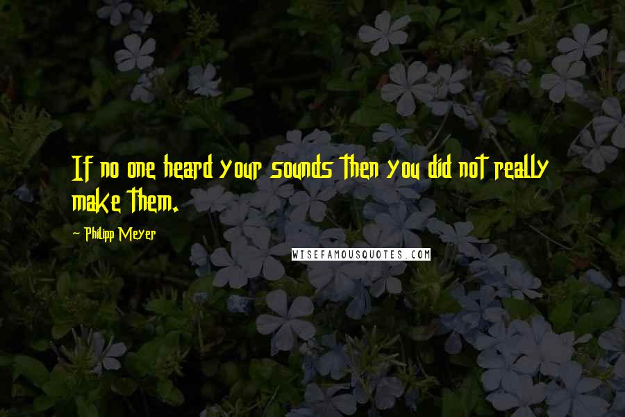 Philipp Meyer Quotes: If no one heard your sounds then you did not really make them.