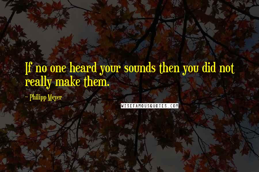 Philipp Meyer Quotes: If no one heard your sounds then you did not really make them.