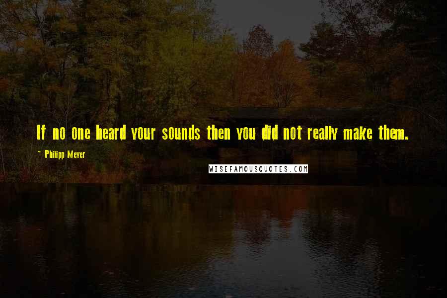 Philipp Meyer Quotes: If no one heard your sounds then you did not really make them.