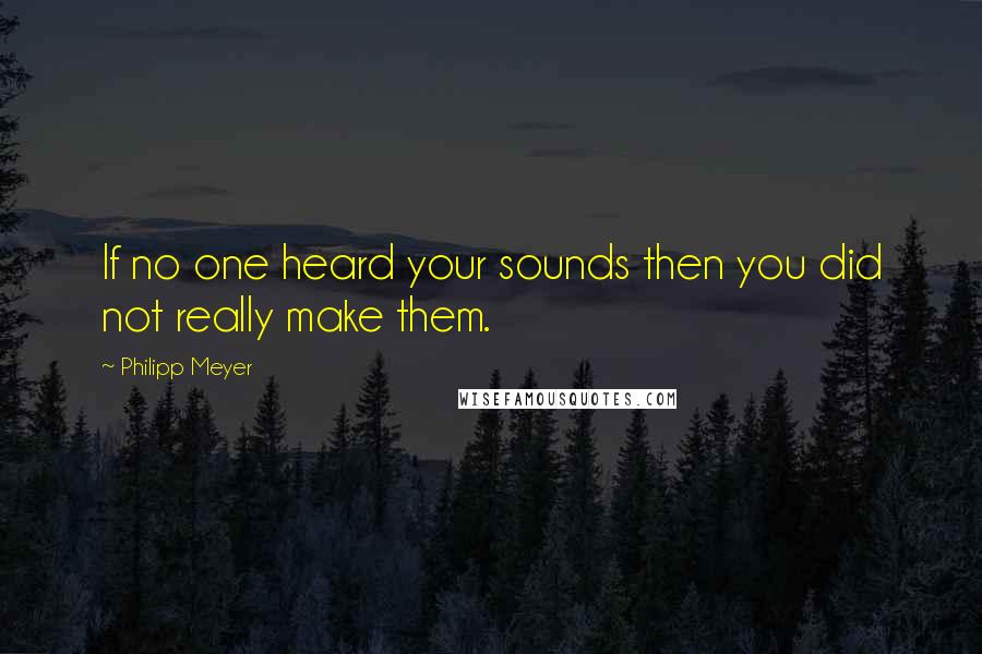 Philipp Meyer Quotes: If no one heard your sounds then you did not really make them.