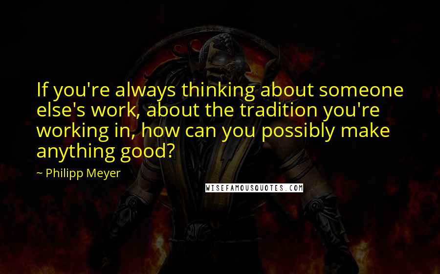 Philipp Meyer Quotes: If you're always thinking about someone else's work, about the tradition you're working in, how can you possibly make anything good?