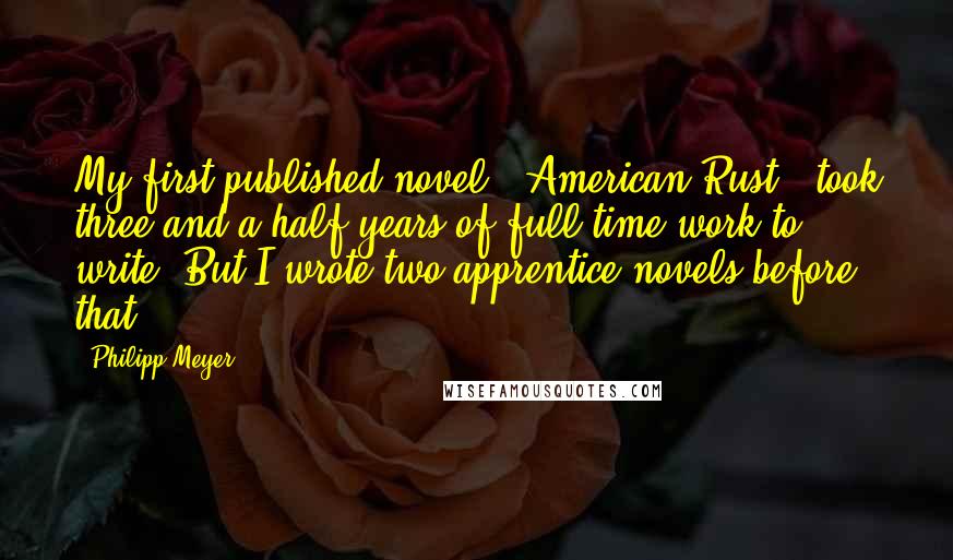 Philipp Meyer Quotes: My first published novel, 'American Rust,' took three and a half years of full-time work to write. But I wrote two apprentice novels before that.