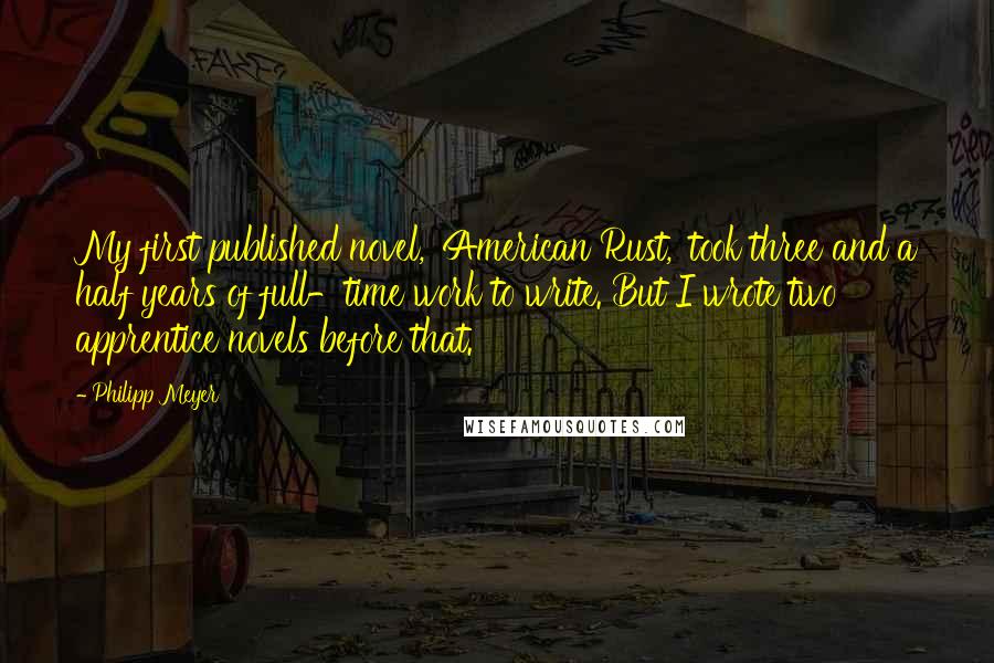 Philipp Meyer Quotes: My first published novel, 'American Rust,' took three and a half years of full-time work to write. But I wrote two apprentice novels before that.