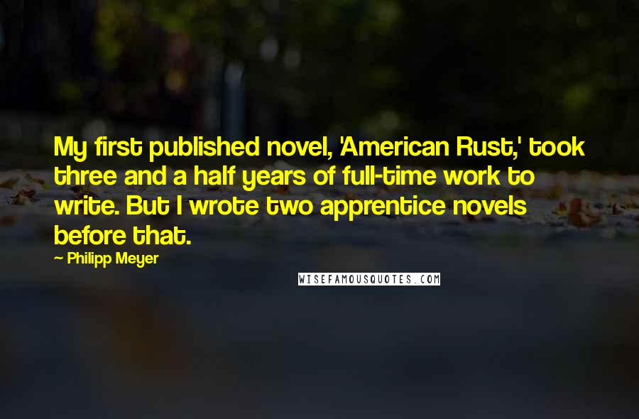 Philipp Meyer Quotes: My first published novel, 'American Rust,' took three and a half years of full-time work to write. But I wrote two apprentice novels before that.