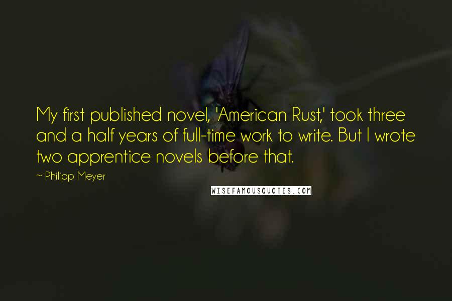 Philipp Meyer Quotes: My first published novel, 'American Rust,' took three and a half years of full-time work to write. But I wrote two apprentice novels before that.