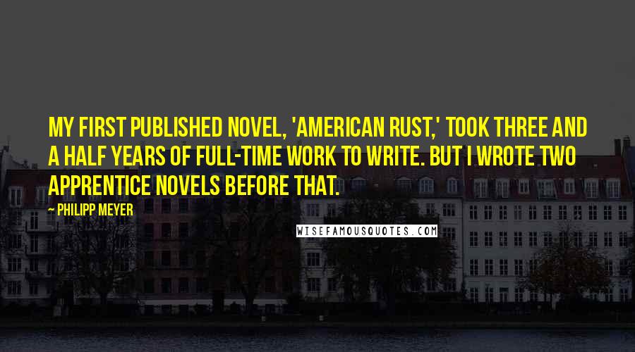 Philipp Meyer Quotes: My first published novel, 'American Rust,' took three and a half years of full-time work to write. But I wrote two apprentice novels before that.