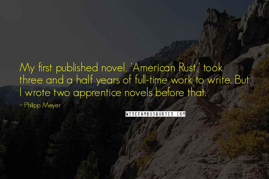 Philipp Meyer Quotes: My first published novel, 'American Rust,' took three and a half years of full-time work to write. But I wrote two apprentice novels before that.