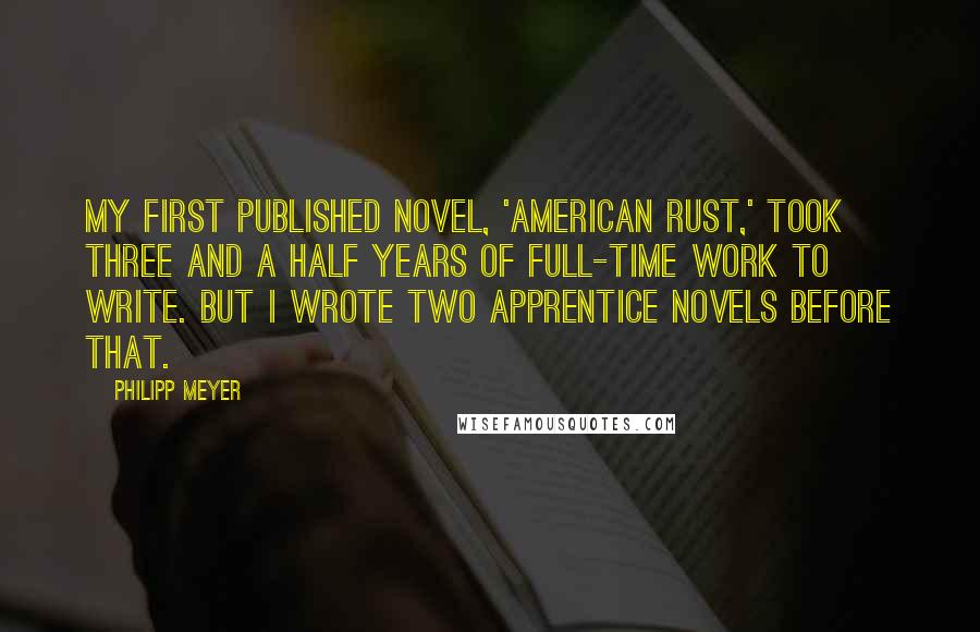 Philipp Meyer Quotes: My first published novel, 'American Rust,' took three and a half years of full-time work to write. But I wrote two apprentice novels before that.