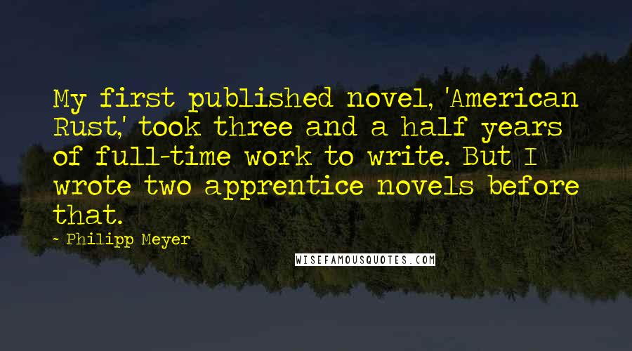 Philipp Meyer Quotes: My first published novel, 'American Rust,' took three and a half years of full-time work to write. But I wrote two apprentice novels before that.