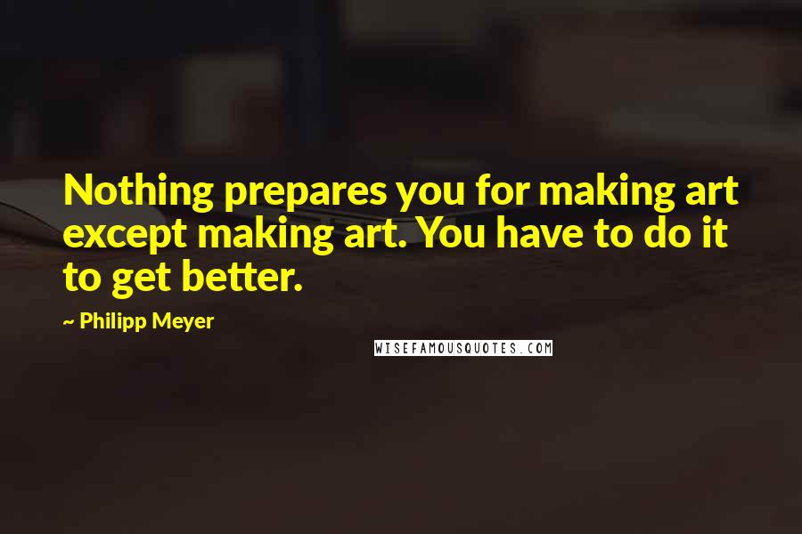 Philipp Meyer Quotes: Nothing prepares you for making art except making art. You have to do it to get better.