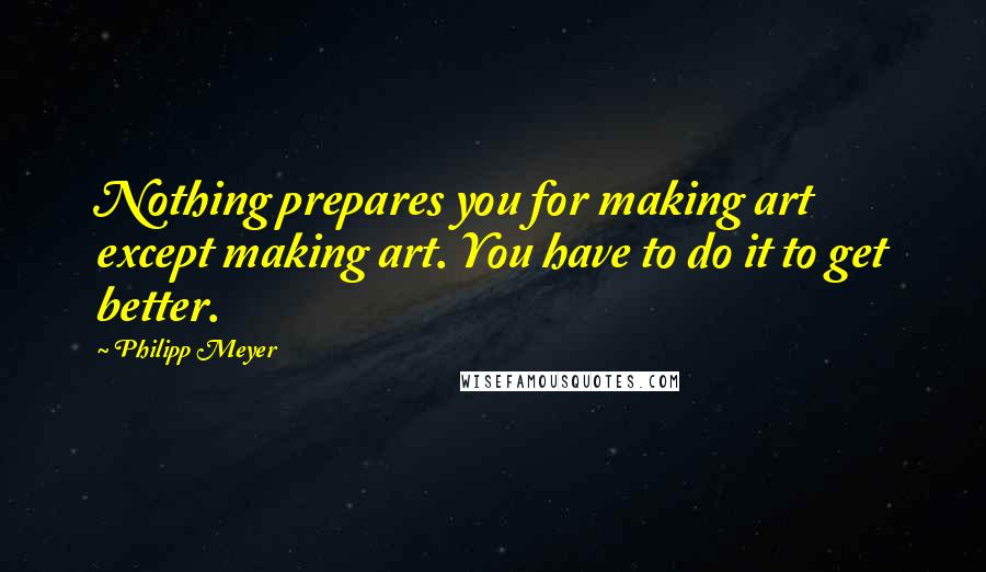 Philipp Meyer Quotes: Nothing prepares you for making art except making art. You have to do it to get better.
