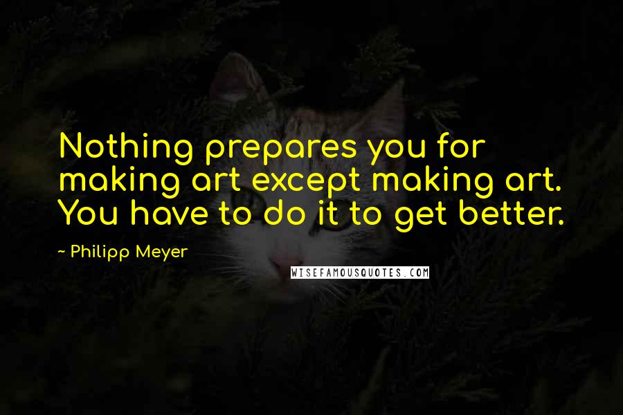 Philipp Meyer Quotes: Nothing prepares you for making art except making art. You have to do it to get better.