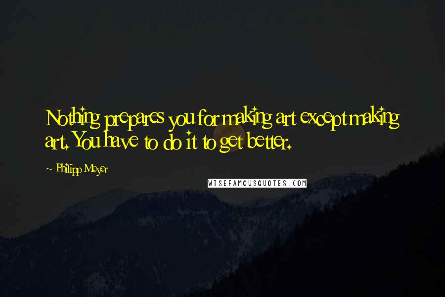 Philipp Meyer Quotes: Nothing prepares you for making art except making art. You have to do it to get better.