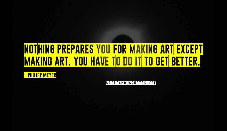 Philipp Meyer Quotes: Nothing prepares you for making art except making art. You have to do it to get better.