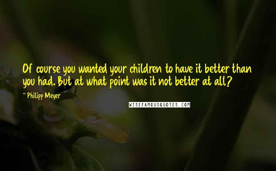 Philipp Meyer Quotes: Of course you wanted your children to have it better than you had. But at what point was it not better at all?