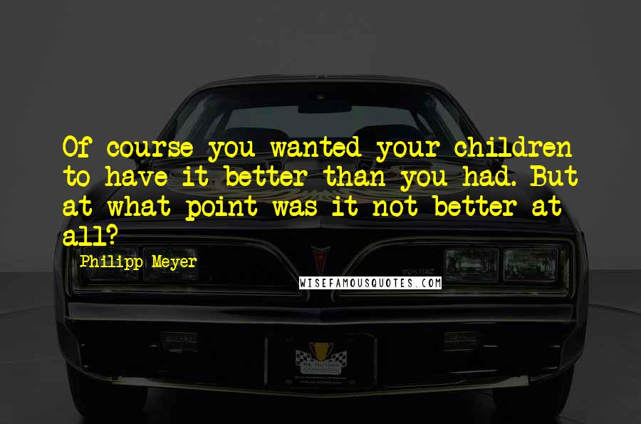 Philipp Meyer Quotes: Of course you wanted your children to have it better than you had. But at what point was it not better at all?