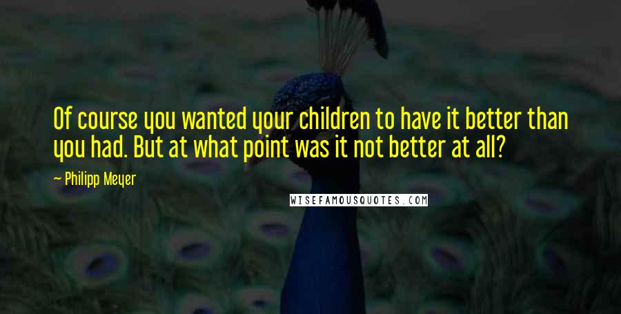 Philipp Meyer Quotes: Of course you wanted your children to have it better than you had. But at what point was it not better at all?