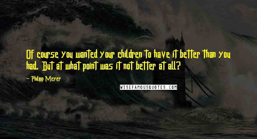 Philipp Meyer Quotes: Of course you wanted your children to have it better than you had. But at what point was it not better at all?