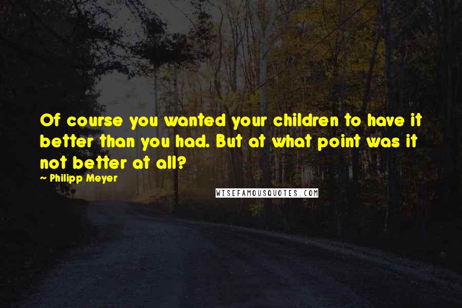 Philipp Meyer Quotes: Of course you wanted your children to have it better than you had. But at what point was it not better at all?