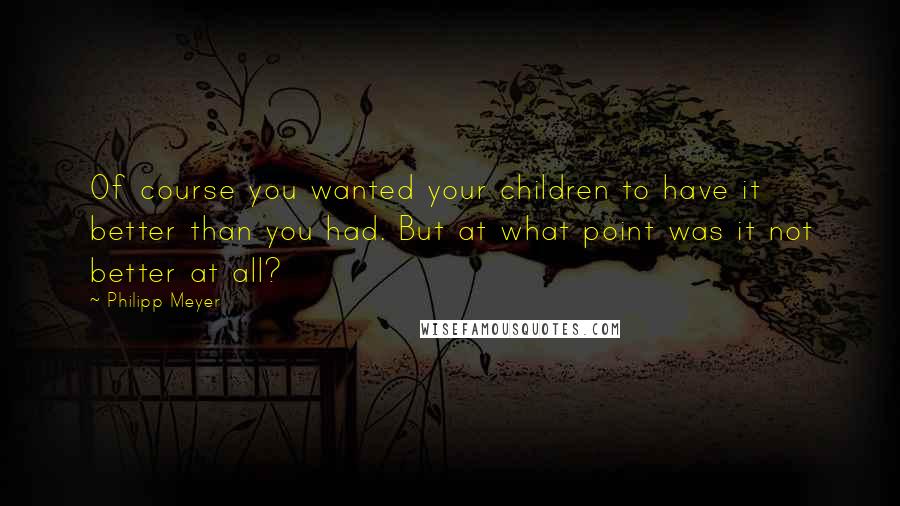 Philipp Meyer Quotes: Of course you wanted your children to have it better than you had. But at what point was it not better at all?