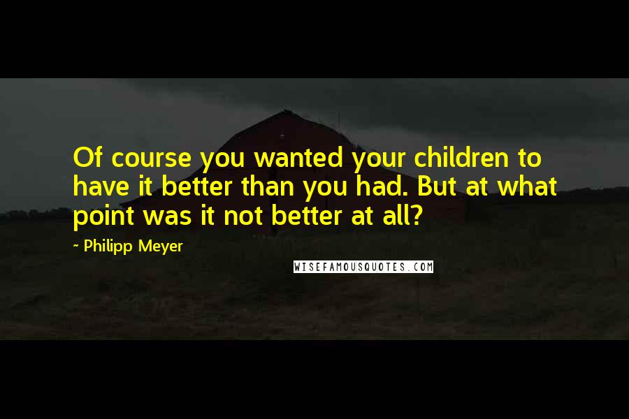 Philipp Meyer Quotes: Of course you wanted your children to have it better than you had. But at what point was it not better at all?