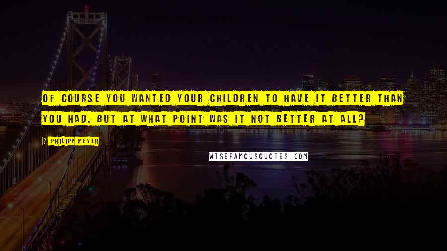 Philipp Meyer Quotes: Of course you wanted your children to have it better than you had. But at what point was it not better at all?