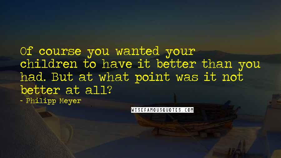 Philipp Meyer Quotes: Of course you wanted your children to have it better than you had. But at what point was it not better at all?