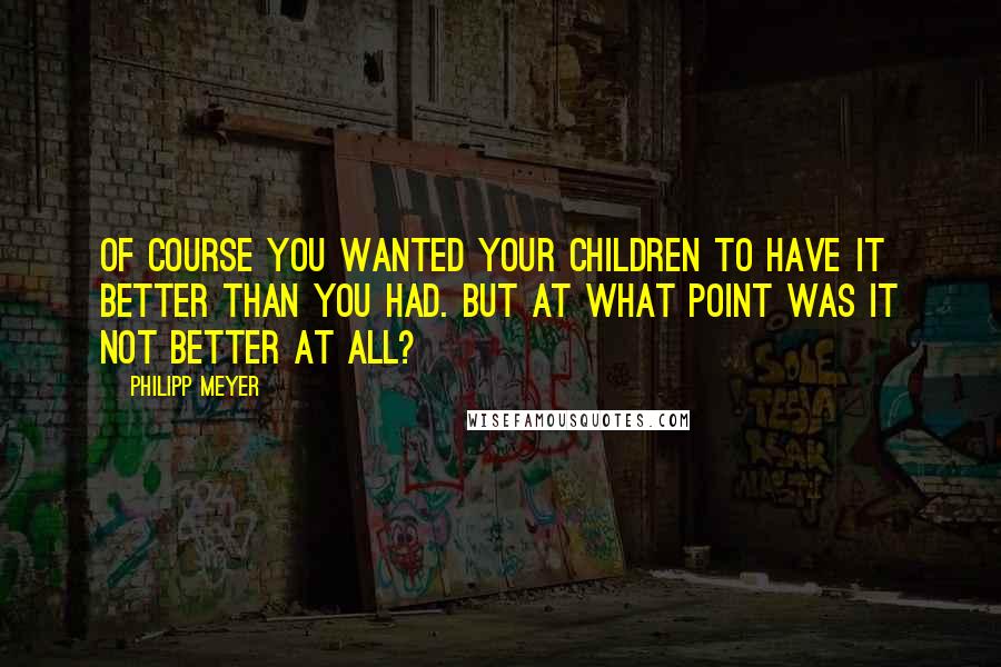 Philipp Meyer Quotes: Of course you wanted your children to have it better than you had. But at what point was it not better at all?