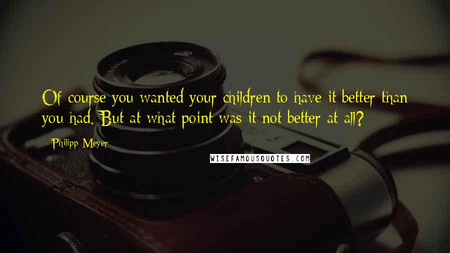 Philipp Meyer Quotes: Of course you wanted your children to have it better than you had. But at what point was it not better at all?