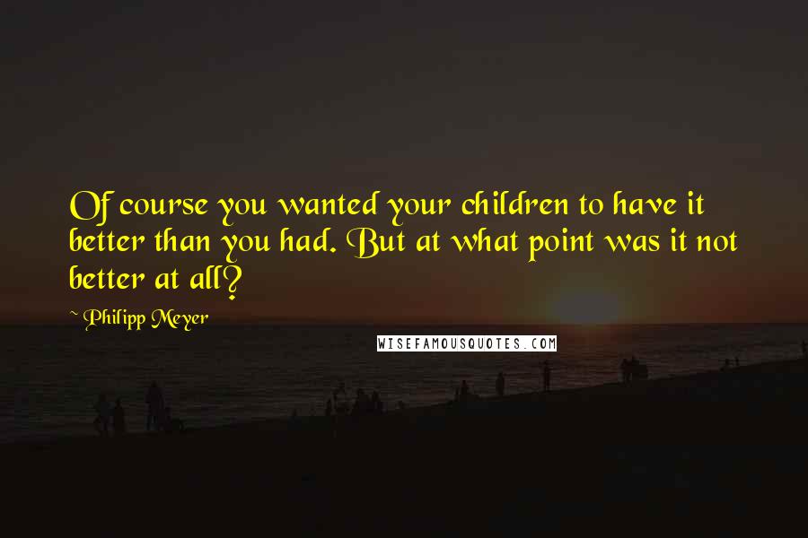 Philipp Meyer Quotes: Of course you wanted your children to have it better than you had. But at what point was it not better at all?