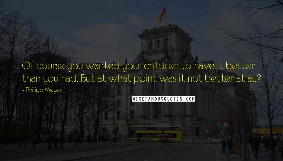 Philipp Meyer Quotes: Of course you wanted your children to have it better than you had. But at what point was it not better at all?