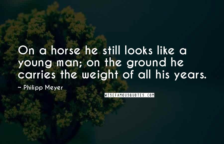 Philipp Meyer Quotes: On a horse he still looks like a young man; on the ground he carries the weight of all his years.