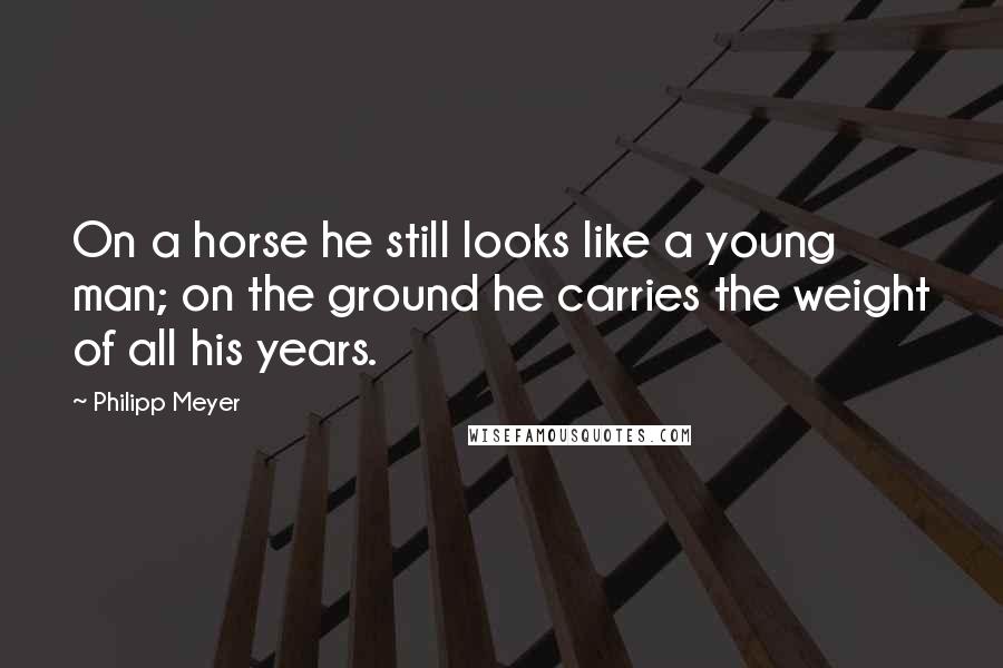 Philipp Meyer Quotes: On a horse he still looks like a young man; on the ground he carries the weight of all his years.