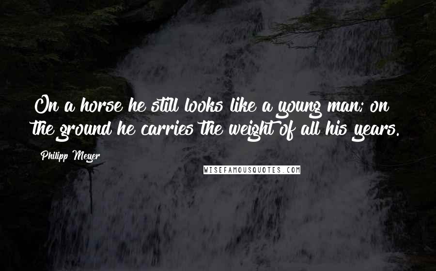 Philipp Meyer Quotes: On a horse he still looks like a young man; on the ground he carries the weight of all his years.