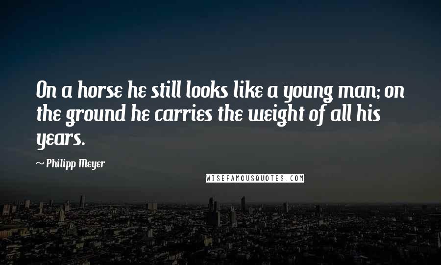 Philipp Meyer Quotes: On a horse he still looks like a young man; on the ground he carries the weight of all his years.