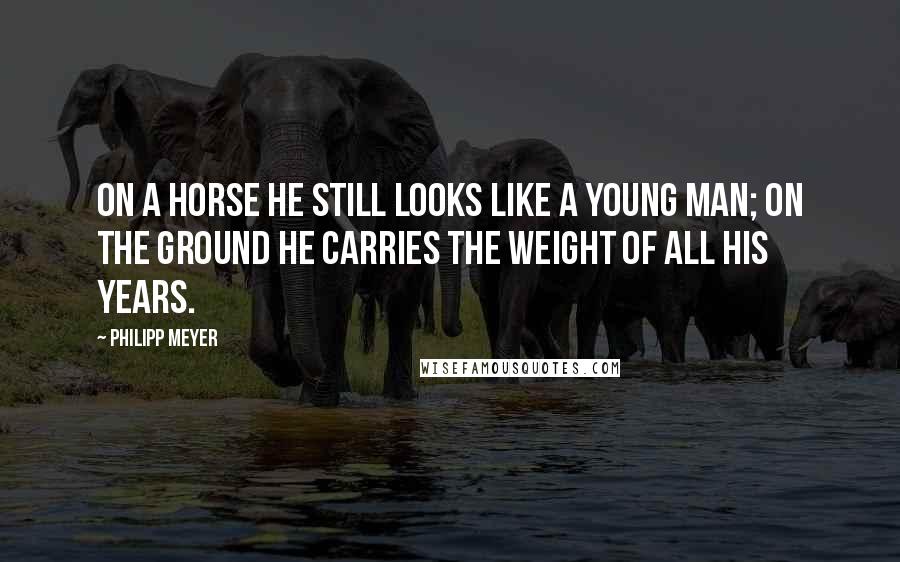 Philipp Meyer Quotes: On a horse he still looks like a young man; on the ground he carries the weight of all his years.