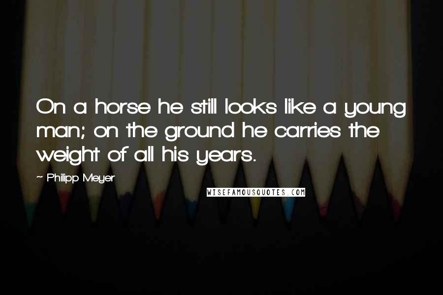 Philipp Meyer Quotes: On a horse he still looks like a young man; on the ground he carries the weight of all his years.