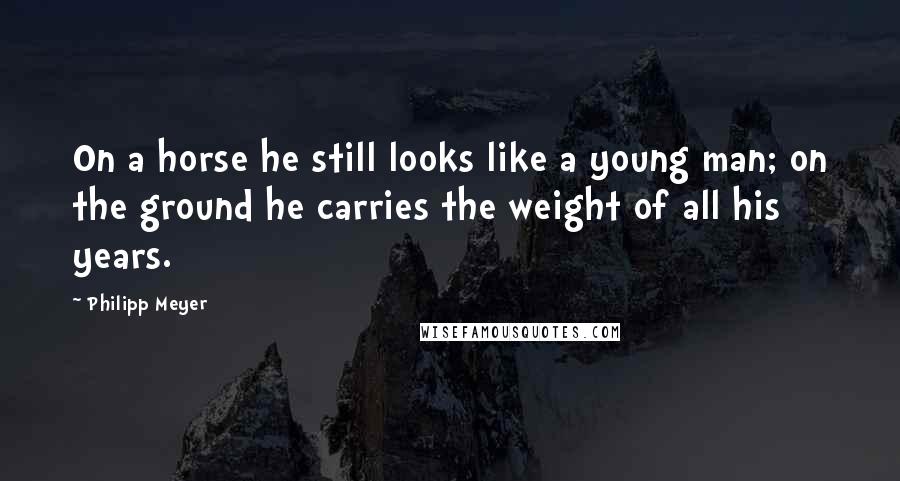 Philipp Meyer Quotes: On a horse he still looks like a young man; on the ground he carries the weight of all his years.