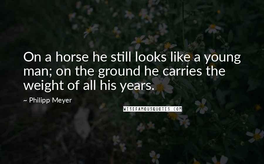 Philipp Meyer Quotes: On a horse he still looks like a young man; on the ground he carries the weight of all his years.