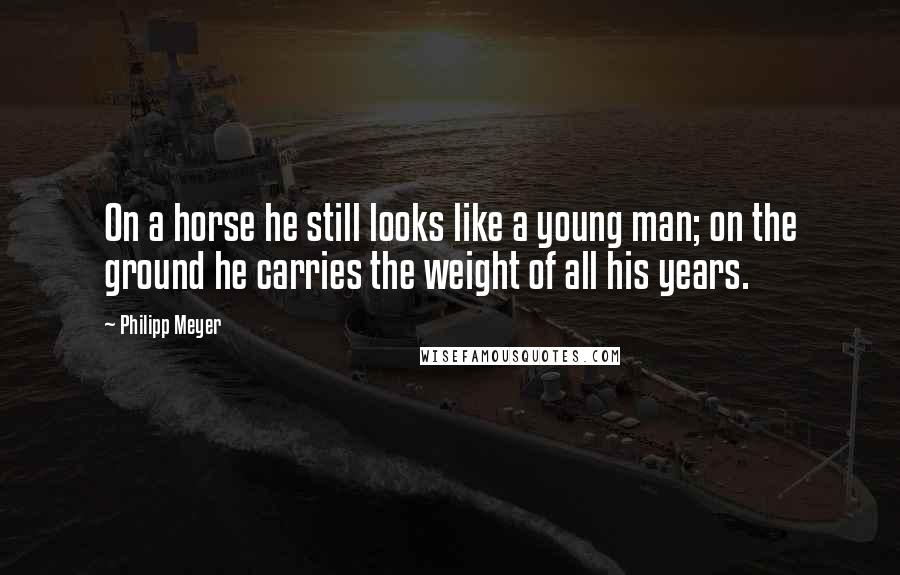 Philipp Meyer Quotes: On a horse he still looks like a young man; on the ground he carries the weight of all his years.