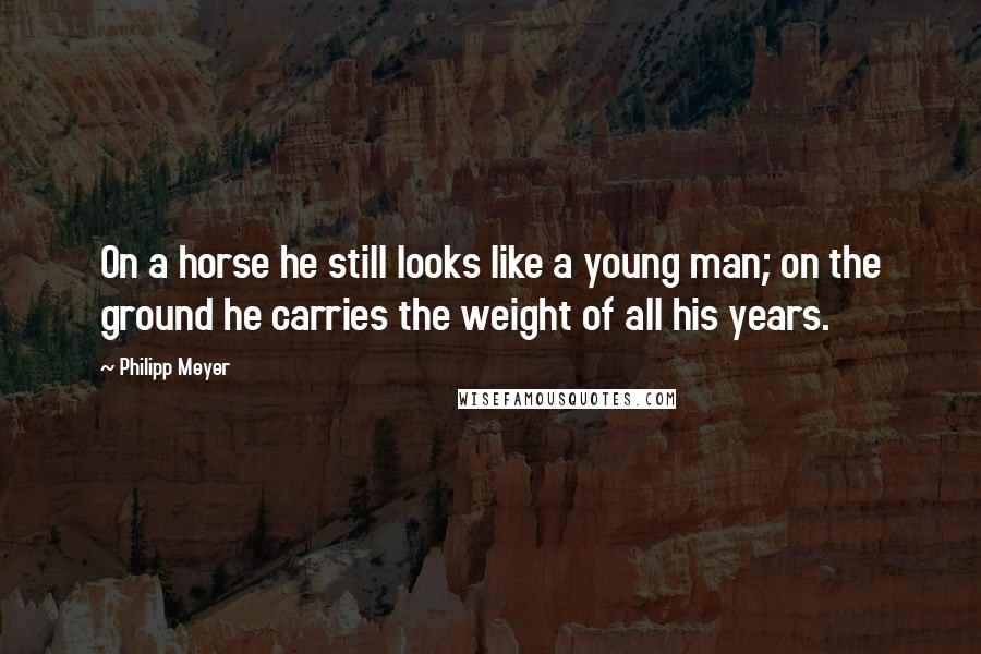 Philipp Meyer Quotes: On a horse he still looks like a young man; on the ground he carries the weight of all his years.