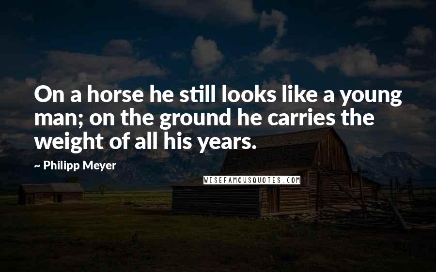 Philipp Meyer Quotes: On a horse he still looks like a young man; on the ground he carries the weight of all his years.