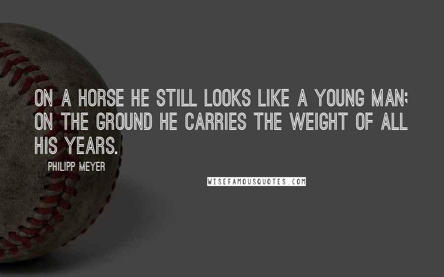 Philipp Meyer Quotes: On a horse he still looks like a young man; on the ground he carries the weight of all his years.