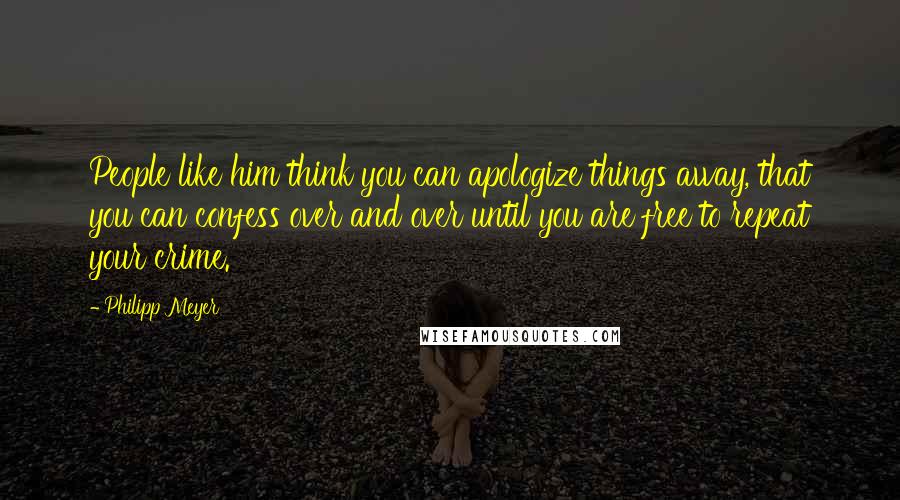 Philipp Meyer Quotes: People like him think you can apologize things away, that you can confess over and over until you are free to repeat your crime.